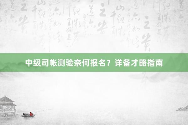 中级司帐测验奈何报名？详备才略指南