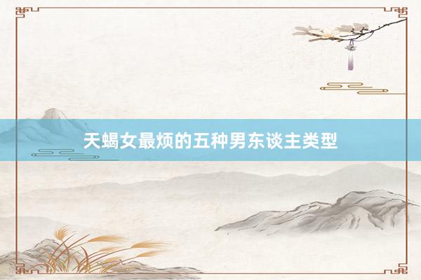天蝎女最烦的五种男东谈主类型